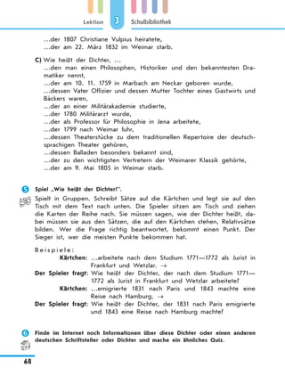Lektion
68
Schulbibliothek3
…der 1807 Christiane Vulpius heiratete,
…der am 22. März 1832 im Weimar starb.
C)	Wie heißt der Dichter, …
…den man einen Philosophen, Historiker und den bekanntesten Dra-
matiker nennt,
…der am 10. 11. 1759 in Marbach am Neckar geboren wurde,
…dessen Vater Offizier und dessen Mutter Tochter eines Gastwirts und
Bäckers waren,
…der an einer Militärakademie studierte,
…der 1780 Militärarzt wurde,
…der als Professor für Philosophie in Jena arbeitete,
…der 1799 nach Weimar fuhr,
…dessen Theaterstücke zu dem traditionellen Repertoire der deutsch-
sprachigen Theater gehören,
…dessen Balladen besonders bekannt sind,
…der zu den wichtigsten Vertretern der Weimarer Klassik gehörte,
…der am 9. Mai 1805 in Weimar starb.
	 Spiel „Wie heißt der Dichter?”.
Spielt in Gruppen. Schreibt Sätze auf die Kärtchen und legt sie auf den
Tisch mit dem Text nach unten. Die Spieler sitzen am Tisch und ziehen
die Karten der Reihe nach. Sie müssen sagen, wie der Dichter heißt, da-
bei müssen sie aus den Sätzen, die auf den Kärtchen stehen, Relativsätze
bilden. Wer die Frage richtig beantwortet, bekommt einen Punkt. Der
Sieger ist, wer die meisten Punkte bekommen hat.
B e i s p i e l e :
	 Kärtchen:	…arbeitete nach dem Studium 1771—1772 als Jurist in
Frankfurt und Wetzlar. →
	Der Spieler fragt:	Wie heißt der Dichter, der nach dem Studium 1771—
1772 als Jurist in Frankfurt und Wetzlar arbeitete?
	 Kärtchen:	…emigrierte 1831 nach Paris und 1843 machte eine
Reise nach Hamburg. →
	Der Spieler fragt:	Wie heißt der Dichter, der 1831 nach Paris emigrierte
und 1843 eine Reise nach Hamburg machte?
	 Finde im Internet noch Informationen über diese Dichter oder einen anderen
deutschen Schriftsteller oder Dichter und mache ein ähnliches Quiz.
 