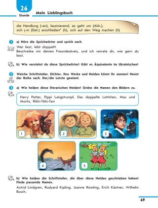 Stunde
69
26
Mein Lieblingsbuch
die Handlung (-en), faszinierend, es geht um (Akk.),
sich j-m (Dat.) anschließen* (h), sich auf den Weg machen (h)
	 a) Höre die Sprichwörter und sprich nach.
Wer liest, lebt doppelt!
Beschreibe mir deinen Freundeskreis, und ich verrate dir, wie gern du
liest.
	 b) Wie verstehst du diese Sprichwörter? Gibt es Äquivalente im Ukrainischen?
	 Welche Schriftsteller, Dichter, ihre Werke und Helden könnt ihr nennen? Nennt
der Reihe nach. Der/die Letzte gewinnt.
	 a) Wie heißen diese literarischen Helden? Ordne die Namen den Bildern zu.
Harry Potter, Pippi Langstrumpf, Das doppelte Lottchen, Max und
Moritz, Rikki-Tikki-Tavi
1 2 3
4
 
5
	 b) Wie heißen die Schriftsteller, die über diese Helden geschrieben haben?
Finde passende Namen.
Astrid Lindgren, Rudyard Kipling, Joanne Rowling, Erich Kästner, Wilhelm
Busch.
 