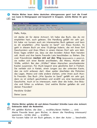 Lektion
70
Schulbibliothek3
	 Welche Bücher lesen deine deutschen Altersgenossen gern? Lest die E-mail
von Laura in Kleingruppen und besprecht in Gruppen, welche Bücher ihr gern
lest.
Hallo, Katja,
ich danke dir für deine Antwort. Ich habe das Buch, das du mir
empfohlen hast, auch gelesen. Die Handlung gefällt mir sehr gut.
Ich habe vor kurzem auch ein interessantes Buch gelesen und kann
es dir empfehlen: „Wie Spucke im Sand” von Klaus Kordon. Es
geht in diesem Buch um eine 13-jährige Inderin, die mit ihren fünf
Geschwistern und ihren Eltern in einem kleinen Dorf sehr arm lebt.
Eines Tages erfährt sie, dass sie den brutalen Adoor Ram heiraten
soll. Munli und ihre beste Freundin Lata beschließen zu fliehen. Die
zwei Freundinnen machen sich auf den Weg (вирушають в дорогу),
sie wollen sich einer Bande anschließen, die Meera, Mutter der
Wölfe, anführt. Bei den „Wölfen” leben Menschen verschiedenster
Kasten zusammen. Für Munli beginnt eine glückliche Zeit in Freiheit.
Sie verliebt sich in Ketaki, einen Jungen aus der untersten Kaste,
den sie nicht anfassen darf. Aber später überfielen die Polizisten
das Lager, Meera und viele andere starben, unter ihnen auch Mun-
lis Freundin. Das Buch „Wie Spucke im Sand” gefällt mir sehr gut,
denn es ist einfach geschrieben und erzählt uns eine faszinierende
Geschichte. Auch ist es interessant, mehr über die Inder, ihre Bräu-
che und Sitten zu erfahren. Und welche Bücher gefallen dir und
deinen Freunden?
Herzliche Grüße!
Deine Laura
	 Welche Bücher gefallen dir und deinen Freunden? Schreibe Laura eine Antwort.
Gebrauche dabei die Redemittel.
Mir gefallen Bücher, die über ... erzählen/deren Helden .... sind.
Meine Freunde lesen gern Bücher, in denen die Handlung interessant/
spannend... ist/die über ... erzählen.
Vor kurzem habe ich ein Buch gelesen, in dem der Autor ... beschreibt.
 