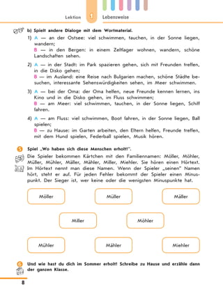 1Lektion Lebensweise
8
	 b)	Spielt andere Dialoge mit dem Wortmaterial.
1)	A — an der Ostsee: viel schwimmen, tauchen, in der Sonne liegen,
wandern;
	 B — in den Bergen: in einem Zeltlager wohnen, wandern, schöne
Landschaften sehen.
2)	A — in der Stadt: im Park spazieren gehen, sich mit Freunden treffen,
in die Disko gehen;
	 B — im Ausland: eine Reise nach Bulgarien machen, schöne Städte be-
suchen, interessante Sehenswürdigkeiten sehen, im Meer schwimmen.
3)	A — bei der Oma: der Oma helfen, neue Freunde kennen lernen, ins
Kino und in die Disko gehen, im Fluss schwimmen;
	 B — am Meer: viel schwimmen, tauchen, in der Sonne liegen, Schiff
fahren.
4)	A — am Fluss: viel schwimmen, Boot fahren, in der Sonne liegen, Ball
spielen;
	 B — zu Hause: im Garten arbeiten, den Eltern helfen, Freunde treffen,
mit dem Hund spielen, Federball spielen, Musik hören.
	 Spiel „Wo haben sich diese Menschen erholt?”.
Die Spieler bekommen Kärtchen mit den Familiennamen: Möller, Möhler,
Müller, Mühler, Mäller, Mähler, Miller, Miehler. Sie hören einen Hörtext.
Im Hörtext nennt man diese Namen. Wenn der Spieler „seinen” Namen
hört, steht er auf. Für jeden Fehler bekommt der Spieler einen Minus-
punkt. Der Sieger ist, wer keine oder die wenigsten Minuspunkte hat.
Möller
Mühler
Miller
Müller
Mähler
Möhler
Mäller
Miehler
	 Und wie hast du dich im Sommer erholt? Schreibe zu Hause und erzähle dann
der ganzen Klasse.
 
