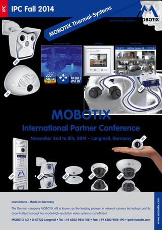 www.mobotix.com 
Security-Vision-Systems 
IPC Fall 2014 
IPC 
Innovations - Made in Germany 
The German company MOBOTIX AG is known as the leading pioneer in network camera technology and its 
decentralizedconcept 
has made high-resolution video systems cost efficient. 
MOBOTIX AG • D-67722 Langmeil • Tel: +49 6302 9816-108 • Fax: +49 6302 9816-190 • ipc@mobotix.com 
MOBOTIX 
International Partner Conference 
November 2nd to 5th, 2014 – Langmeil, Germany 
Thermographic Image MxDisplay MxMultiViewer 
50 mK 
1/20 °C MTBF 
80.000 h 
S15 
T25 
M25 
Q25 
D25 
D15 
S15 
MOBOTIX Thermal-Systems 
M15 
i25 
 