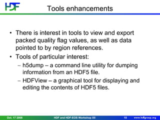 Tools enhancements
• There is interest in tools to view and export
packed quality flag values, as well as data
pointed to by region references.
• Tools of particular interest:
h5dump – a command line utility for dumping
information from an HDF5 file.
HDFView – a graphical tool for displaying and
editing the contents of HDF5 files.

Oct. 17 2008

HDF and HDF-EOS Workshop XII

10

 