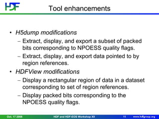 Tool enhancements
• H5dump modifications
Extract, display, and export a subset of packed
bits corresponding to NPOESS quality flags.
Extract, display, and export data pointed to by
region references.

• HDFView modifications
Display a rectangular region of data in a dataset
corresponding to set of region references.
Display packed bits corresponding to the
NPOESS quality flags.
Oct. 17 2008

HDF and HDF-EOS Workshop XII

11

 