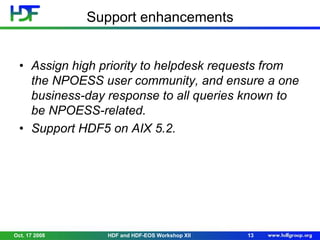Support enhancements
• Assign high priority to helpdesk requests from
the NPOESS user community, and ensure a one
business-day response to all queries known to
be NPOESS-related.
• Support HDF5 on AIX 5.2.

Oct. 17 2008

HDF and HDF-EOS Workshop XII

13

 