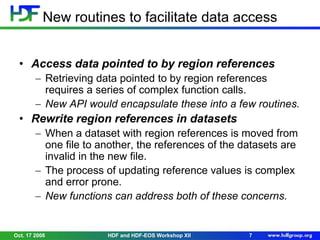 New routines to facilitate data access
• Access data pointed to by region references
Retrieving data pointed to by region references
requires a series of complex function calls.
New API would encapsulate these into a few routines.

• Rewrite region references in datasets
When a dataset with region references is moved from
one file to another, the references of the datasets are
invalid in the new file.
The process of updating reference values is complex
and error prone.
New functions can address both of these concerns.

Oct. 17 2008

HDF and HDF-EOS Workshop XII

7

 