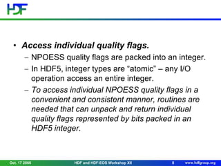 • Access individual quality flags.
NPOESS quality flags are packed into an integer.
In HDF5, integer types are “atomic” – any I/O
operation access an entire integer.
To access individual NPOESS quality flags in a
convenient and consistent manner, routines are
needed that can unpack and return individual
quality flags represented by bits packed in an
HDF5 integer.

Oct. 17 2008

HDF and HDF-EOS Workshop XII

8

 