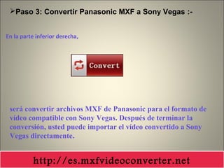 En la parte inferior derecha,
Paso 3: Convertir Panasonic MXF a Sony Vegas :-
será convertir archivos MXF de Panasonic para el formato de
vídeo compatible con Sony Vegas. Después de terminar la
conversión, usted puede importar el vídeo convertido a Sony
Vegas directamente.
http://es.mxfvideoconverter.net
 