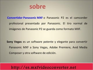 sobre
Convertidor Panasonic MXF o Panasonic P2 es el camcorder
profesional presentado por Panasonic. El tiro normal de
imágenes de Panasonic P2 se guarda como formato MXF.
Sony Vegas es un software potente y elegante para convertir
Panasonic MXF a Sony Vegas, Adobe Premiere, Avid Media
Composer y otra software de edición.
http://es.mxfvideoconverter.net
 
