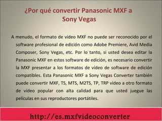 ¿Por qué convertir Panasonic MXF a
Sony Vegas
A menudo, el formato de vídeo MXF no puede ser reconocido por el
software profesional de edición como Adobe Premiere, Avid Media
Composer, Sony Vegas, etc. Por lo tanto, si usted desea editar la
Panasonic MXF en estos software de edición, es necesario convertir
la MXF presentar a los formatos de vídeo de software de edición
compatibles. Esta Panasonic MXF a Sony Vegas Converter también
puede convertir MXF, TS, MTS, M2TS, TP, TRP vídeo a otro formato
de vídeo popular con alta calidad para que usted juegue las
películas en sus reproductores portátiles.
http://es.mxfvideoconverter
 