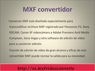 MXF convertidor
Conversor MXF está diseñado especialmente para
transcodificar archivos MXF registrado por Panasonic P2, Sony
XDCAM, Canon XF videocámara a Adobe Premiere Avid Media
Composer, Sony Vegas y otro software de edición de vídeo
para su posterior edición.
Función de edición de vídeo de gran alcance y eficaz de este
convertidor MXF puede recrear la salida para su necesidad.
http://es.mxfvideoconverte
 