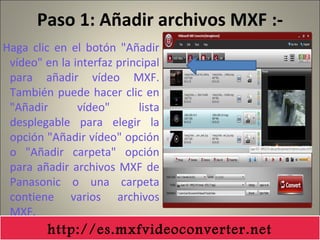 Paso 1: Añadir archivos MXF :-
Haga clic en el botón "Añadir
vídeo" en la interfaz principal
para añadir vídeo MXF.
También puede hacer clic en
"Añadir vídeo" lista
desplegable para elegir la
opción "Añadir vídeo" opción
o "Añadir carpeta" opción
para añadir archivos MXF de
Panasonic o una carpeta
contiene varios archivos
MXF.
http://es.mxfvideoconverter.net
 