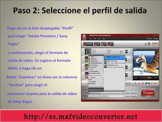 Paso 2: Seleccione el perfil de salida
Haga clic en la lista desplegable "Perfil"
para elegir "Adobe Premiere / Sony
Vegas"
a continuación, elegir el formato de
salida de vídeo. Se sugiere el formato
WMV. y haga clic en
Botón "Examinar" en línea con la columna
"Destino" para elegir el
almacenar carpeta para la salida de vídeo
de Sony Vegas.
http://es.mxfvideoconverter.net
 