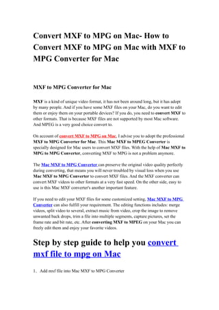 Convert MXF to MPG on Mac- How to
Convert MXF to MPG on Mac with MXF to
MPG Converter for Mac


MXF to MPG Converter for Mac

MXF is a kind of unique video format, it has not been around long, but it has adopt
by many people. And if you have some MXF files on your Mac, do you want to edit
them or enjoy them on your portable devices? If you do, you need to convert MXF to
other formats. That is because MXF files are not supported by most Mac software.
And MPEG is a very good choice convert to.

On account of convert MXF to MPG on Mac, I advise you to adopt the professional
MXF to MPG Converter for Mac. This Mac MXF to MPEG Converter is
specially designed for Mac users to convert MXF files. With the help of Mac MXF to
MPG to MPG Converter, converting MXF to MPG is not a problem anymore.

The Mac MXF to MPG Converter can preserve the original video quality perfectly
during converting, that means you will never troubled by visual loss when you use
Mac MXF to MPG Converter to convert MXF files. And the MXF converter can
convert MXF videos to other formats at a very fast speed. On the other side, easy to
use is this Mac MXF converter's another important feature.

If you need to edit your MXF files for some customized setting, Mac MXF to MPG
Converter can also fulfill your requirement. The editing functions includes: merge
videos, split video to several, extract music from video, crop the image to remove
unwanted back drops, trim a file into multiple segments, capture pictures, set the
frame rate and bit rate, etc. After converting MXF to MPEG on your Mac you can
freely edit them and enjoy your favorite videos.


Step by step guide to help you convert
mxf file to mpg on Mac
1．Add mxf file into Mac MXF to MPG Converter
 