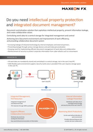 Document centraliza�on solu�on
www.so�camp.co.kr/eng +82-1644-9366 SOFTCAMP Co., LTD. All rights reserved.
Do you need intellectual property protec�on
and integrated document management?
Document centraliza�on solu�on that capitalizes intellectual property, prevent informa�on leakage,
and create collabora�ve values
Centralizing work data to a central storage for integrated management and control
Achieving Zero Document environment and improvement of work eﬃciency,
and providing collabora�ve document system
Increasing leakage of industrial technology by internal employees and external partners.
Preven�ng leakage through various storage devices and work data personaliza�on
Growing need for implemen�ng eﬃcient document management of work data and collabora�on
Reinforcement of security to protect corporate informa�on from cyber-a�acks such as ransomware
All work data are mandatorily stored and centralized in a central storage, not in the user's local PC.
With ﬂexible work environment support, Security Cache area is provided if the user requires storage space
in the user PC.
MAXEON FX
Save disabled
PPT DOC
XSL PDF
Mandatory save
User’s local PC Central storage
Integrated Management,
TCO Reduc�on
Integrated management of
centralized work data
TCO reduc�on through 100% asse�za�on
Internal Informa�on
Leakage Preven�on
Distributes work data only in
controlled central storage
and security area of the user's local PC
Supports Eﬃcient
Collabora�ve Environment
Distribute documents by
sending link informa�on
Easy search/share/communica�on of informa�on
Maximizing Work Produc�vity
Can be used without altera�on of
work environment
Provides advanced features that
consider job-level collabora�on
 