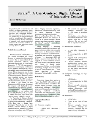 E-profile
ebrary1
: A User-Centered Digital Library
of Interactive Content
Gerry McKiernan
LIBRARY HI TECH NEWS Number 1 2005, pp. 31-39, # Emerald Group Publishing Limited, 0741-9058, DOI 10.1108/07419050510588287 31
Imagine being able to send full text and
graphics documents (newspapers, maga-
zine articles, technical manuals etc.) over
electronic mail distribution networks.
These documents could be viewed on
any machine and any selected document
could be printed locally. This capability
would truly change the way information
is managed. Large centrally maintained
databases of documents could be ac-
cessed remotely and selectively printed
remotely (Warnock, 1991).
Portable document format
Portable document format (PDF) is a
file format developed by Adobe
Systems for representing documents in
a manner that is independent of the
original application software, and
operating system used to create those
documents. A PDF file can describe
documents containing any combination
of text, graphics, and images in a device
independent and resolution independent
format. These documents can be one
page or thousands of pages, very simple
or extremely complex with a rich use of
fonts, graphics, colour, and images
(Wikipedia, 2004). The PDF format was
initially an internal project at Adobe1
``to create a file format so that
documents could be spread throughout
the company and displayed on any
computer using any operating systems''
(www.prepressure. com/pdf/history/
history01.htm). It was outlined and
described by John Warnock, co-founder
of Adobe, in a White Paper titled ``The
Camelot Project'' (Warnock, 1991).
For Warnock, the Camelot Project
was an effort to ``define a new language
of operators and conventions'' (Warnock,
1991). Less than a decade later,
Christopher Warnock, the son of John
Warnock, launched ebrary1
, a digital
library that utilizes advanced PDF-based
technology to transform static PDF pages
into a ``highly interactive experience,
where users can interact with every word
in every document'' (http://
corp.ebrary.com/publishers/asp.jsp).
Prior to co-founding ebrary in 1999,
Christopher Warnock was employed at
Adobe as a systems engineer, project
manager, and product marketing manager
for Adobe1
Acrobat1
(www.ebrary.
com/company/exec.jsp).
ebrary employs a streaming
technology that delivers documents one
page at a time, providing end-users with
ready access to the document without
needing to download a complete work.
In addition, the underlying technology
of ebrary `` . . . deconstructs PDF and
builds a database that allows for the
support of several different business
and usage models. Incorporated within
this system is digital rights
management, full-text search, display
technology, multiple discovery engines
as well as some interfaces that . . . have
[been] developed to facilitate
integration'' (Strauch, 2004, p. 66).
Collection(s)
At present, ebrary offers access to
``more than 40,000 full-text books and
other documents from over 180 of the
world's leading academic, trade and
professional publishers'' (http://corp.
ebrary.com/libraries/features.jsp#010),
providing full-text, searchable
collections and sub-collections for all
major subject areas (www.ebrary.com/
libraries/dbcollections.jsp) (see below).
Aggregated databases
Academic
(1) Academic complete:
. > 19,197 titles (December 1,
2004).
. All content in aggregated
academic collections plus
> 1,050 maps of academic
interest.
. Also includes a rich collection
of hundreds of additional titles,
ranging from law to core
reference, that are not avail-
able in any other collection.
(2) Business and economics:
. > 3,644 titles (December 1,
2004).
. 75 percent published in 2000
or later.
. Supports both undergraduate
and postgraduate levels.
. Category strengths: business
administration, business prac-
tice, management, economic
development, economic his-
tory and theory, and interna-
tional business.
(3) Computers, technology, and engi-
neering:
. > 2,194 titles.
. 67 percent published in 2000
or later.
. Category strengths: computer
programming, networking,
software applications, engi-
neering, IT case studies, secur-
ity, and telecommunications.
(4) Humanities:
. > 5,287 titles.
. Covers a vast range of sub-
jects.
. Category strengths: history
(see below), language and
linguistics, literature and lit-
erary criticism, philosophy.
 