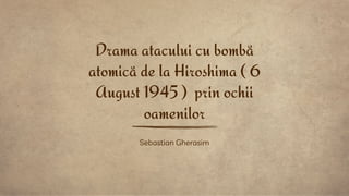 Sebastian Gherasim
Drama atacului cu bombă
atomică de la Hiroshima ( 6
August 1945 ) prin ochii
oamenilor
 
