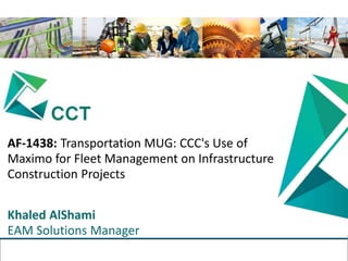 The information in this presentation is Confidential and Proprietary to Computers & Communication Technology (CCT).
Reproduction or distribution is prohibited.
TM
AF-1438: Transportation MUG: CCC's Use of
Maximo for Fleet Management on Infrastructure
Construction Projects
Khaled AlShami
EAM Solutions Manager
 