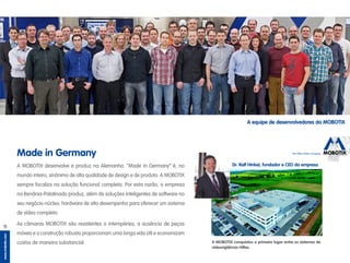 The HiRes Video Company
www.mobotix.com
11
A MOBOTIX conquistou o primeiro lugar entre os sistemas de
videovigilância HiRes.
A MOBOTIX desenvolve e produz na Alemanha. ”Made in Germany“ é, no
mundo inteiro, sinônimo de alta qualidade de design e de produto. A MOBOTIX
sempre focaliza na solução funcional completa. Por esta razão, a empresa
na Renânia-Palatinado produz, além de soluções inteligentes de software no
seu negócio-núcleo, hardware de alto desempenho para oferecer um sistema
de vídeo completo.
As câmaras MOBOTIX são resistentes a intempéries; a ausência de peças
móveis e a construção robusta proporcionam uma longa vida útil e economizam
custos de maneira substancial.
Made in Germany
Dr. Ralf Hinkel, fundador e CEO da empresa
A equipe de desenvolvedores da MOBOTIX
 