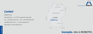 The HiRes Video Company
www.mobotix.com
Inovação. Isto é MOBOTIX.
MOBOTIX AG
Kaiserstrasse • D-67722 Langmeil, Alemanha
Tel.: +49 6302 9816-103 • Fax: +49 6302 9816-190
sales@mobotix.com • www.mobotix.com
Democlips: www.mobotix.com
Contact
The HiRes Video Company
Frankfurt
Hamburg
Berlin
München
Alemanha
França
Áustria
Polônia
MOBOTIX AG
Suíça
 