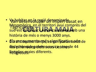 • Va habitar en la regióun imperi basat en
   Van desenvolupar denominada
  Mesomèrica, en el territori avui comprès del
   l’agricultura.
  sud-est de Mèxic i Amèrica central amb una
  història de més o menys 3000 anys.
  Els monuments més significatius són
• Durant aquest temps, es van parlar cents de
  dialectes que generen avuicentresde 44
  les piràmides dels seus a prop
  llengües maies diferents.
  religiosos.
 