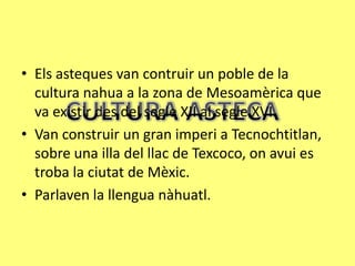 • Els asteques van contruir un poble de la
  cultura nahua a la zona de Mesoamèrica que
  va existir des del segle XII al segle XVI.
• Van construir un gran imperi a Tecnochtitlan,
  sobre una illa del llac de Texcoco, on avui es
  troba la ciutat de Mèxic.
• Parlaven la llengua nàhuatl.
 