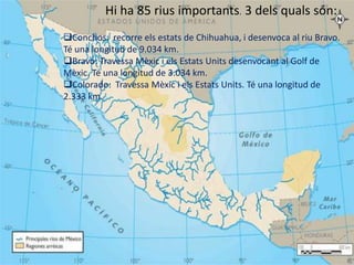 Hi ha 85 rius importants. 3 dels quals són:
 Conchos: recorre els estats de Chihuahua, i desenvoca al riu Bravo.
 Té una longitud de 9.034 km.
 Bravo: Travessa Mèxic i els Estats Units desenvocant al Golf de

RIUS
 Mèxic. Té una longitud de 3.034 km.
 Colorado: Travessa Mèxic i els Estats Units. Té una longitud de
 2.333 km.
 