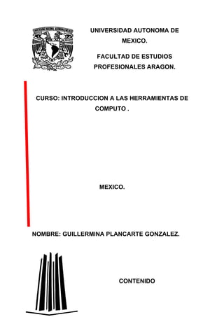 UNIVERSIDAD AUTONOMA DE
                        MEXICO.

                 FACULTAD DE ESTUDIOS
                PROFESIONALES ARAGON.




 CURSO: INTRODUCCION A LAS HERRAMIENTAS DE
                COMPUTO .




                  MEXICO.




NOMBRE: GUILLERMINA PLANCARTE GONZALEZ.




                       CONTENIDO
 