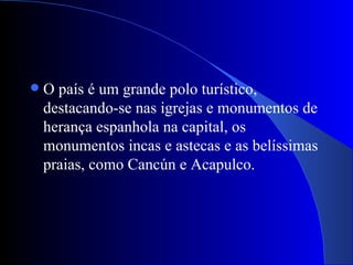    O país é um grande polo turístico,
    destacando-se nas igrejas e monumentos de
    herança espanhola na capital, os
    monumentos incas e astecas e as belíssimas
    praias, como Cancún e Acapulco.
 