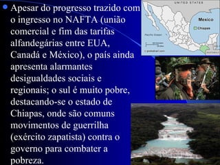    Apesar do progresso trazido com
    o ingresso no NAFTA (união
    comercial e fim das tarifas
    alfandegárias entre EUA,
    Canadá e México), o país ainda
    apresenta alarmantes
    desigualdades sociais e
    regionais; o sul é muito pobre,
    destacando-se o estado de
    Chiapas, onde são comuns
    movimentos de guerrilha
    (exército zapatista) contra o
    governo para combater a
    pobreza.
 