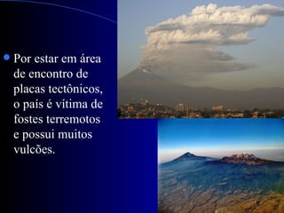    Por estar em área
    de encontro de
    placas tectônicos,
    o país é vítima de
    fostes terremotos
    e possui muitos
    vulcões.
 