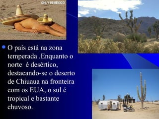    O país está na zona
    temperada .Enquanto o
    norte é desértico,
    destacando-se o deserto
    de Chiuaua na fronteira
    com os EUA, o sul é
    tropical e bastante
    chuvoso.
 
