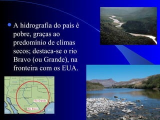    A hidrografia do país é
    pobre, graças ao
    predomínio de climas
    secos; destaca-se o rio
    Bravo (ou Grande), na
    fronteira com os EUA.
 