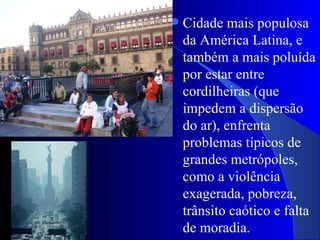    Cidade mais populosa
    da América Latina, e
    também a mais poluída
    por estar entre
    cordilheiras (que
    impedem a dispersão
    do ar), enfrenta
    problemas típicos de
    grandes metrópoles,
    como a violência
    exagerada, pobreza,
    trânsito caótico e falta
    de moradia.
 