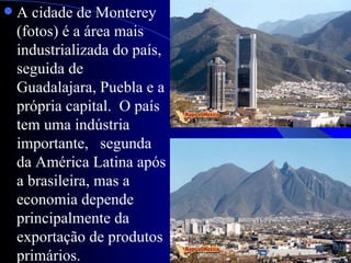    A cidade de Monterey
    (fotos) é a área mais
    industrializada do país,
    seguida de
    Guadalajara, Puebla e a
    própria capital. O país
    tem uma indústria
    importante, segunda
    da América Latina após
    a brasileira, mas a
    economia depende
    principalmente da
    exportação de produtos
    primários.
 