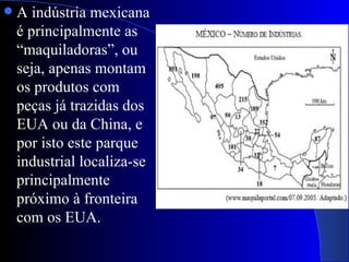    A indústria mexicana
    é principalmente as
    “maquiladoras”, ou
    seja, apenas montam
    os produtos com
    peças já trazidas dos
    EUA ou da China, e
    por isto este parque
    industrial localiza-se
    principalmente
    próximo à fronteira
    com os EUA.
 