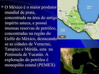   O México é o maior produtor
    mundial de prata,
    concentrada na área do antigo
    império asteca, e possui
    imensas reservas de petróleo,
    concentradas na região do
    Golfo do México, destacando-
    se as cidades de Veracruz,
    Tampico e Mérida, esta na
    Península de Yucatán. A
    exploração do petróleo é
    monopólio estatal (PEMEX)
 