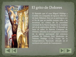 El grito de DoloresEl llamado que el cura Miguel Hidalgo y Costilla (en compañía de Ignacio Allende y de Juan Aldama), hizo en su parroquia con el fin de que su pueblo tomara valor y se levantara en contra de la autoridad virreinal de la Nueva España en la mañana del 16 de septiembre de 1810. El llamado se hace al tañer la famosa Campana de Dolores, ubicada en el campanario oriental de la iglesia parroquial del entonces poblado de Dolores (hoy Municipio de Dolores Hidalgo C.I.N. (Cuna de la Independencia Nacional), ubicado en el territorio del estado de Guanajuato).
