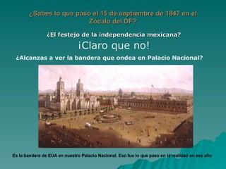 ¿Sabes lo que pasó el 15 de septiembre de 1847 en el Zócalo del DF? ¿El festejo de la independencia mexicana? ¡Claro que no! ¿Alcanzas a ver la bandera que ondea en Palacio Nacional?  Es la bandera de EUA en nuestro Palacio Nacional. Eso fue lo que paso en la realidad en ese año 