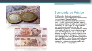 Economia do México
O México é a décima terceira maior
economia do globo. O processo de reformas
estruturais e a liberalização do
comércio contribuíram de forma decisiva
para a rápida transformação da economia
mexicana na última década. Apesar da crise
financeira de 1994-1995, o México exibiu
um crescimento médio acima dos 3%
durante esse período, o que contrasta com a
estagnação virtual da economia durante os
anos 80. Pela primeira vez na história do
México, nenhum partido político tem uma
maioria absoluta no Congresso Nacional, o
que tem implicado uma relativa paralisia do
setor legislativo e impedido a realização das
reformas consideradas necessárias para o
país poder concorrer num mercado cada
vez mais aberto e competitivo.
 