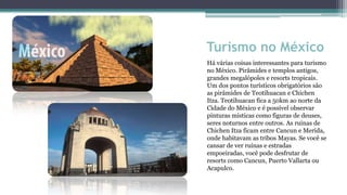 Turismo no México
Há várias coisas interessantes para turismo
no México. Pirâmides e templos antigos,
grandes megalópoles e resorts tropicais.
Um dos pontos turísticos obrigatórios são
as pirâmides de Teotihuacan e Chichen
Itza. Teotihuacan fica a 50km ao norte da
Cidade do México e é possível observar
pinturas místicas como figuras de deuses,
seres noturnos entre outros. As ruínas de
Chichen Itza ficam entre Cancun e Merida,
onde habitavam as tribos Mayas. Se você se
cansar de ver ruínas e estradas
empoeiradas, você pode desfrutar de
resorts como Cancun, Puerto Vallarta ou
Acapulco.
 