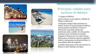 Principais cidades para
  turismo no México
 A viagem ao México
pode começar na sua capital, a Cidade do
México, indícios de
civilizações antigas estão presentes na
cidade. Cancun é um dos pontos turísticos
mais populares do México, Cancun é
famosa por suas belas praias que
contornam toda a cidade. Um dos pontos
turísticos mais excitantes do mundo,
Acapulco é famosa por sua vida noturna,
belas praias, inúmeros esportes aquáticos,
hotéis e restaurantes de primeira linha e a
maravilhosa Baía de Acapulco.
A melhor época para curtir um turismo no
México é entre Outubro até Maio.
 