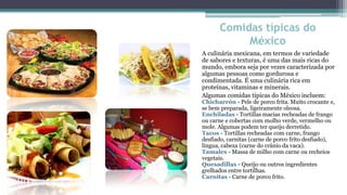 Comidas típicas do
           México
A culinária mexicana, em termos de variedade
de sabores e texturas, é uma das mais ricas do
mundo, embora seja por vezes caracterizada por
algumas pessoas como gordurosa e
condimentada. É uma culinária rica em
proteínas, vitaminas e minerais.
Algumas comidas típicas do México incluem:
Chicharrón - Pele de porco frita. Muito crocante e,
se bem preparada, ligeiramente oleosa.
Enchiladas - Tortillas macias recheadas de frango
ou carne e cobertas com molho verde, vermelho ou
mole. Algumas podem ter queijo derretido.
Tacos - Tortillas recheadas com carne, frango
desfiado, carnitas (carne de porco frito desfiado),
língua, cabeza (carne do crânio da vaca).
Tamales - Massa de milho com carne ou recheios
vegetais.
Quesadillas - Queijo ou outros ingredientes
grelhados entre tortilhas.
Carnitas - Carne de porco frito.
 