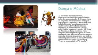 Dança e Música
As canções e danças folclóricas,
características das diferentes regiões do
país, são acompanhadas de diversos tipos
de conjuntos musicais onde o principal
instrumento é a guitarra. . O corrido, uma
balada folclórica narrada em rimas de
quatro versos, derivada da romanza
espanhola, é provavelmente a maior
contribuição mexicana à música folclórica
da América. A dança mexicana é um
conjunto de coreografias típicas de várias
regiões do país. São danças muito ricas em
melodia, ritmos e movimentos que podem
ser acompanhadas não só por instrumentos
mas também por canto. Na região de
Veracruz a dança típica é "la bamba".
 