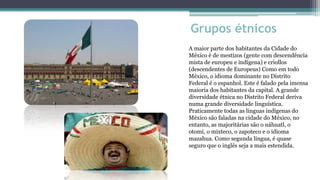Grupos étnicos
A maior parte dos habitantes da Cidade do
México é de mestizos (gente com descendência
mista de europeu e indígena) e criollos
(descendentes de Europeus) Como em todo
México, o idioma dominante no Distrito
Federal é o espanhol. Este é falado pela imensa
maioria dos habitantes da capital. A grande
diversidade étnica no Distrito Federal deriva
numa grande diversidade linguística.
Praticamente todas as línguas indígenas do
México são faladas na cidade do México, no
entanto, as majoritárias são o náhuatl, o
otomí, o mixteco, o zapoteco e o idioma
mazahua. Como segunda língua, é quase
seguro que o inglês seja a mais estendida.
 