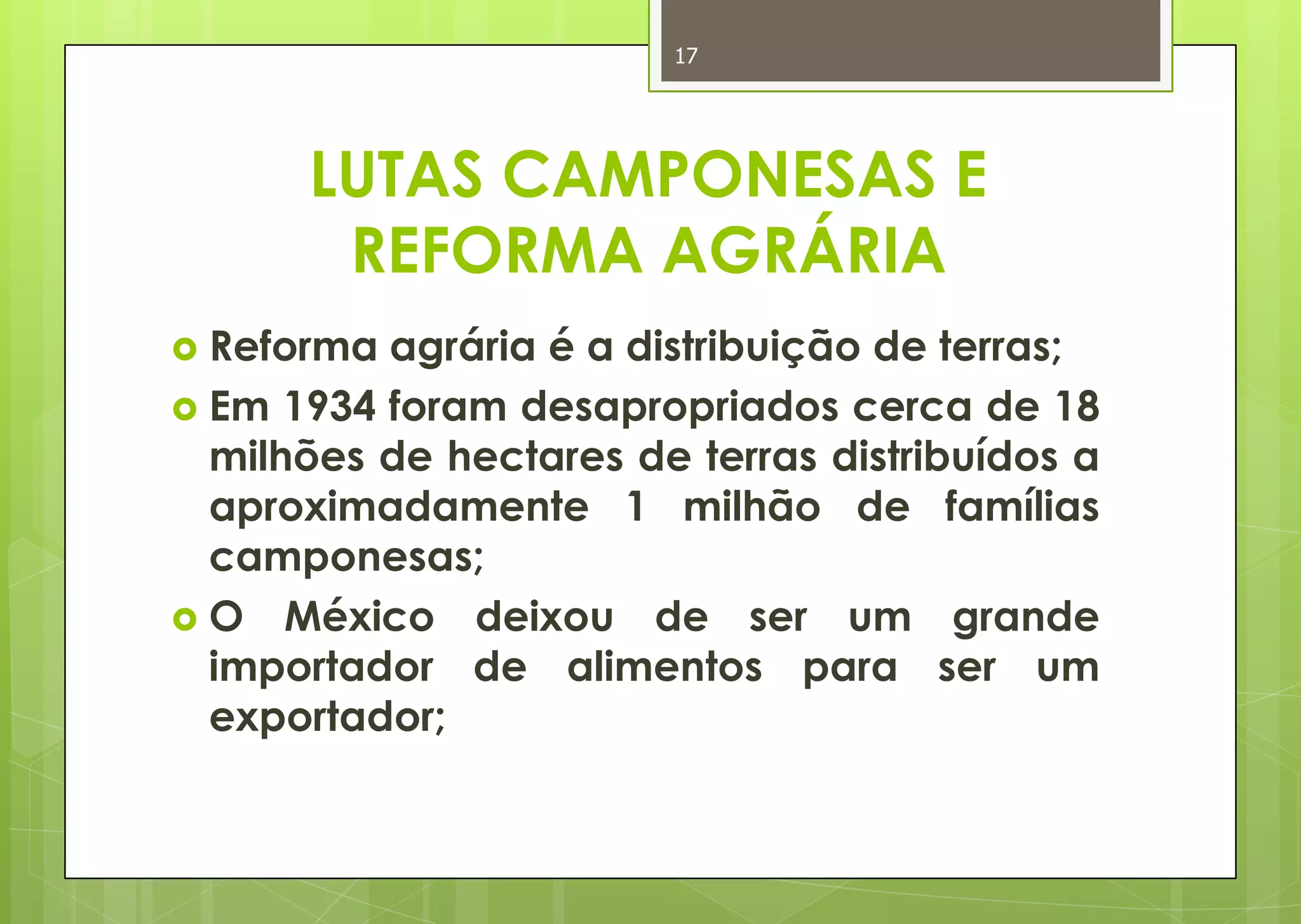 17




      LUTAS CAMPONESAS E
       REFORMA AGRÁRIA
 Reforma agrária é a distribuição de terras;
 Em 1934 foram desapropriados cerca de 18
  milhões de hectares de terras distribuídos a
  aproximadamente 1 milhão de famílias
  camponesas;
 O México deixou de ser um grande
  importador de alimentos para ser um
  exportador;
 
