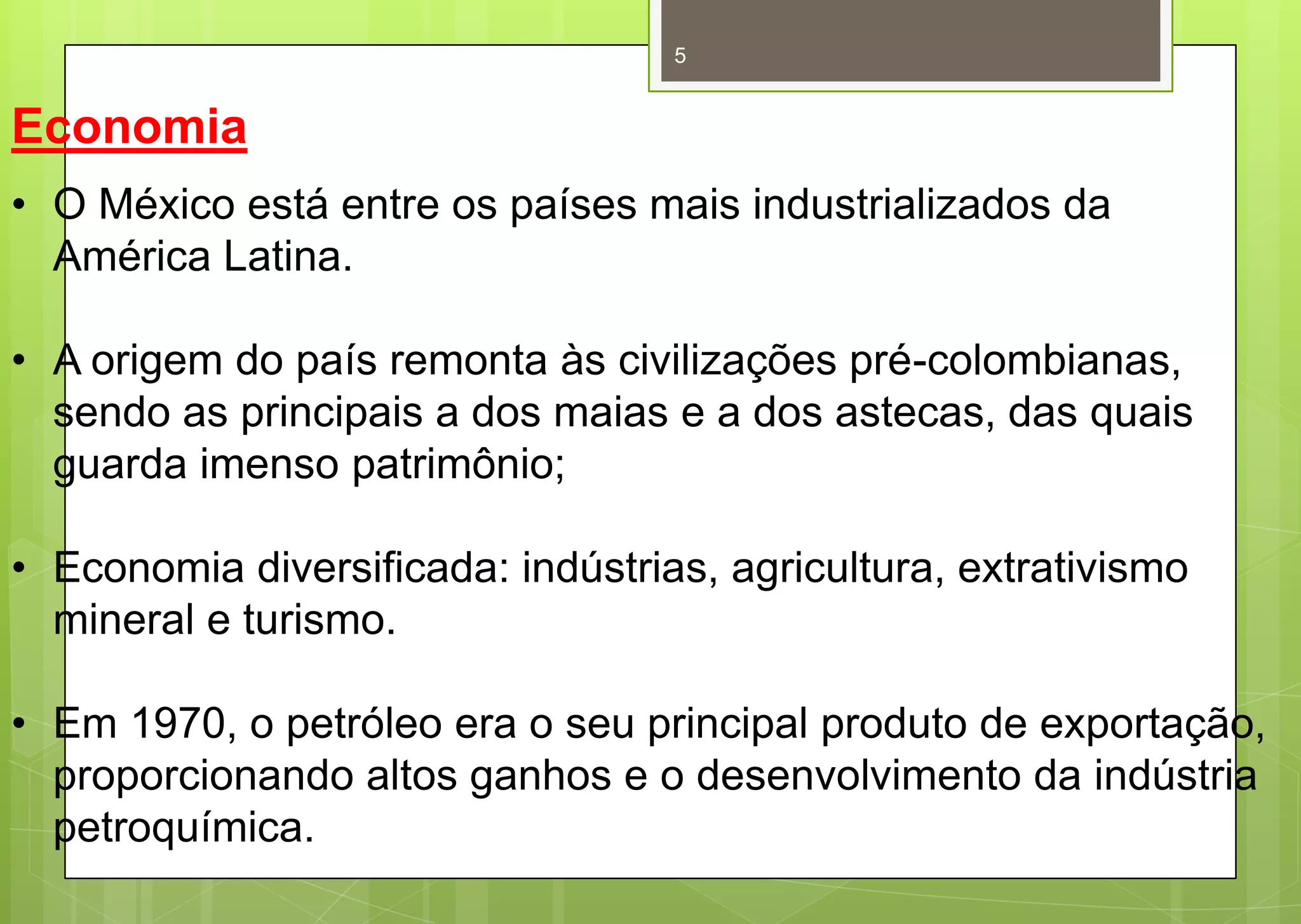 5


Economia
• O México está entre os países mais industrializados da
  América Latina.

• A origem do país remonta às civilizações pré-colombianas,
  sendo as principais a dos maias e a dos astecas, das quais
  guarda imenso patrimônio;

• Economia diversificada: indústrias, agricultura, extrativismo
  mineral e turismo.

• Em 1970, o petróleo era o seu principal produto de exportação,
  proporcionando altos ganhos e o desenvolvimento da indústria
  petroquímica.
 