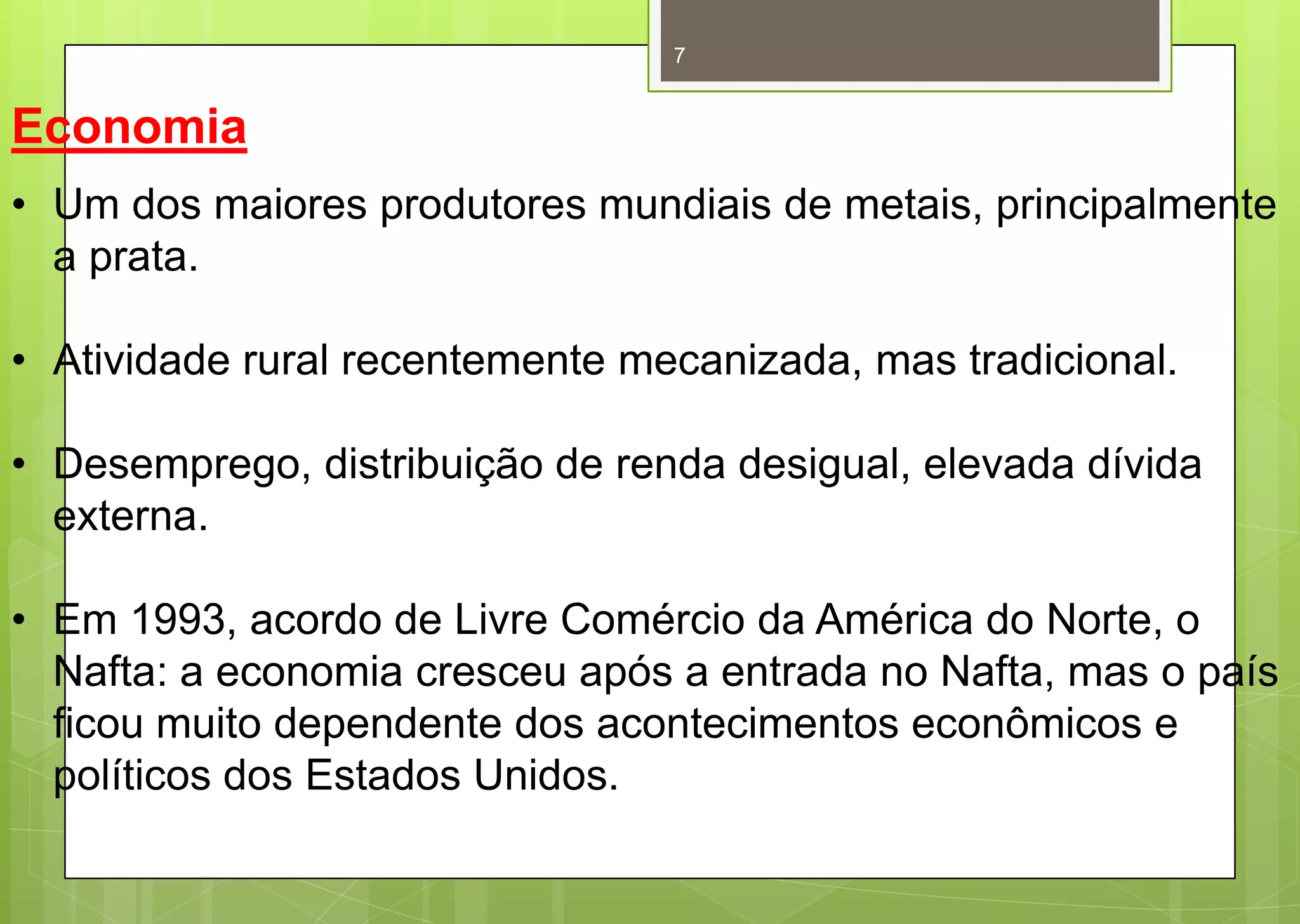 7


Economia
• Um dos maiores produtores mundiais de metais, principalmente
  a prata.

• Atividade rural recentemente mecanizada, mas tradicional.

• Desemprego, distribuição de renda desigual, elevada dívida
  externa.

• Em 1993, acordo de Livre Comércio da América do Norte, o
  Nafta: a economia cresceu após a entrada no Nafta, mas o país
  ficou muito dependente dos acontecimentos econômicos e
  políticos dos Estados Unidos.
 