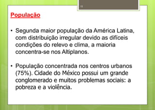 11


População

• Segunda maior população da América Latina,
  com distribuição irregular devido as difíceis
  condições do relevo e clima, a maioria
  concentra-se nos Altiplanos.

• População concentrada nos centros urbanos
  (75%). Cidade do México possui um grande
  conglomerado e muitos problemas sociais: a
  pobreza e a violência.
 