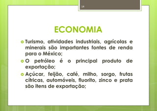 14




              ECONOMIA
 Turismo, atividades industriais, agrícolas e
  minerais são importantes fontes de renda
  para o México;
 O petróleo é o principal produto de
  exportação;
 Açúcar, feijão, café, milho, sorgo, frutas
  cítricas, automóveis, fluorito, zinco e prata
  são itens de exportação;
 