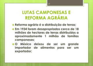 17




      LUTAS CAMPONESAS E
       REFORMA AGRÁRIA
 Reforma agrária é a distribuição de terras;
 Em 1934 foram desapropriados cerca de 18
  milhões de hectares de terras distribuídos a
  aproximadamente 1 milhão de famílias
  camponesas;
 O México deixou de ser um grande
  importador de alimentos para ser um
  exportador;
 